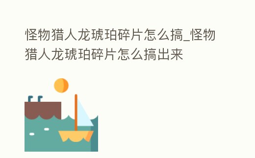 怪物獵人龍琥珀碎片怎么搞_怪物獵人龍琥珀碎片怎么搞出來