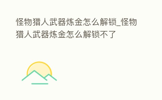 怪物獵人武器煉金怎么解鎖_怪物獵人武器煉金怎么解鎖不了