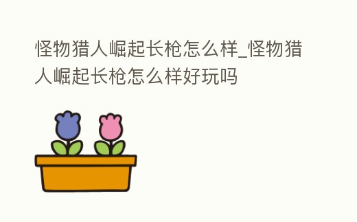 怪物獵人崛起長槍怎么樣_怪物獵人崛起長槍怎么樣好玩嗎