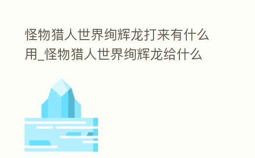 怪物獵人世界絢輝龍打來(lái)有什么用_怪物獵人世界絢輝龍給什么