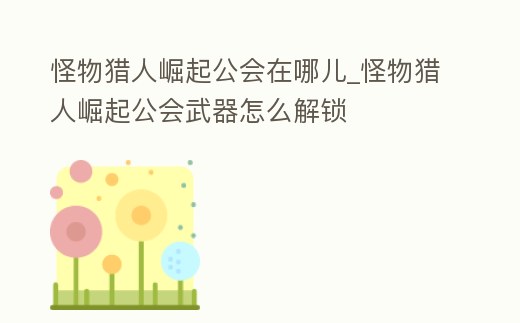 怪物獵人崛起公會在哪兒_怪物獵人崛起公會武器怎么解鎖