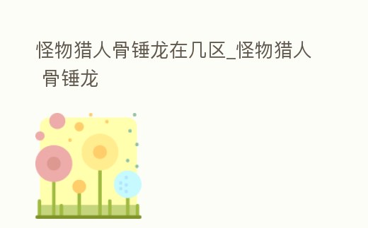 怪物獵人骨錘龍在幾區_怪物獵人 骨錘龍