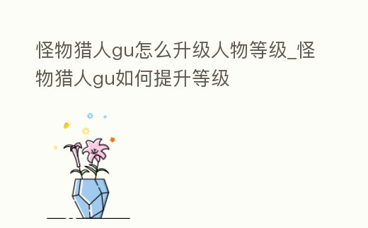 怪物獵人gu怎么升級(jí)人物等級(jí)_怪物獵人gu如何提升等級(jí)