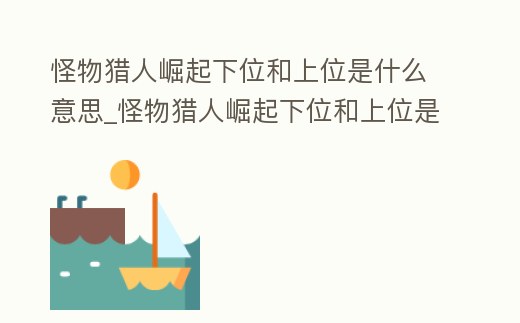 怪物獵人崛起下位和上位是什么意思_怪物獵人崛起下位和上位是什么意思