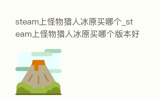 steam上怪物獵人冰原買哪個(gè)_steam上怪物獵人冰原買哪個(gè)版本好