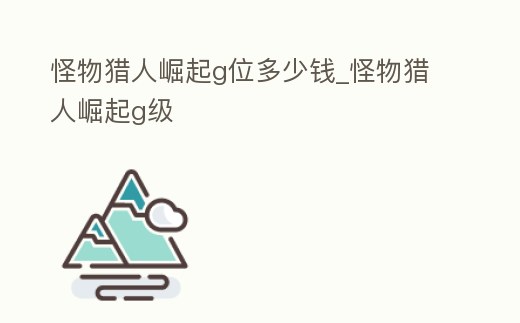 怪物獵人崛起g位多少錢_怪物獵人崛起g級