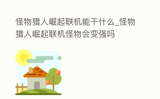 怪物獵人崛起聯機能干什么_怪物獵人崛起聯機怪物會變強嗎