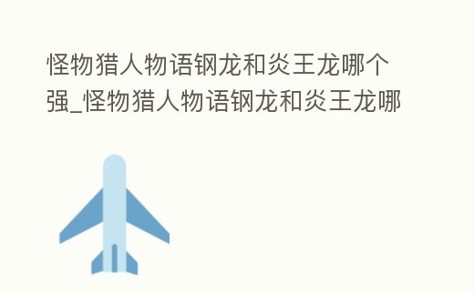 怪物獵人物語鋼龍和炎王龍哪個強_怪物獵人物語鋼龍和炎王龍哪個強度高