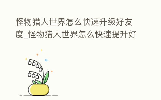 怪物獵人世界怎么快速升級好友度_怪物獵人世界怎么快速提升好感度