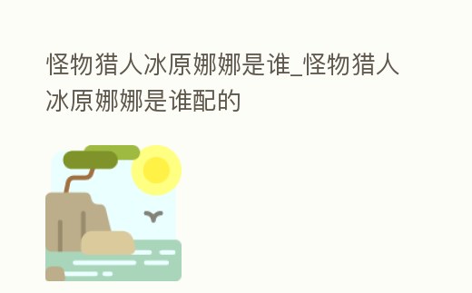 怪物獵人冰原娜娜是誰_怪物獵人冰原娜娜是誰配的