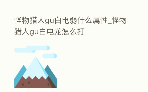 怪物獵人gu白電弱什么屬性_怪物獵人gu白電龍怎么打