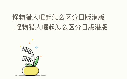 怪物獵人崛起怎么區分日版港版_怪物獵人崛起怎么區分日版港版的