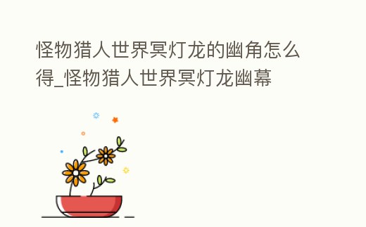 怪物獵人世界冥燈龍的幽角怎么得_怪物獵人世界冥燈龍幽幕