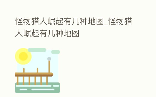 怪物獵人崛起有幾種地圖_怪物獵人崛起有幾種地圖
