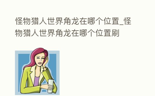 怪物獵人世界角龍在哪個位置_怪物獵人世界角龍在哪個位置刷