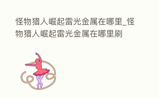 怪物獵人崛起雷光金屬在哪里_怪物獵人崛起雷光金屬在哪里刷