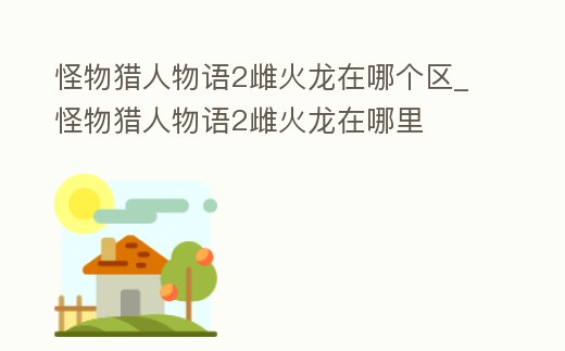 怪物獵人物語2雌火龍在哪個區_怪物獵人物語2雌火龍在哪里