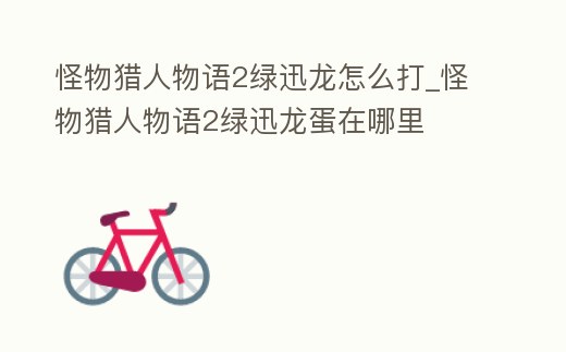 怪物獵人物語2綠迅龍怎么打_怪物獵人物語2綠迅龍蛋在哪里