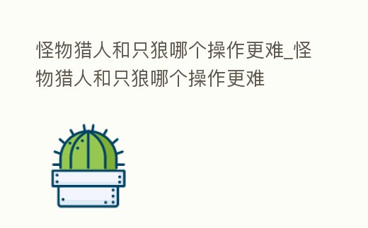 怪物獵人和只狼哪個操作更難_怪物獵人和只狼哪個操作更難