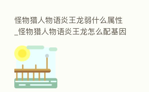 怪物獵人物語炎王龍弱什么屬性_怪物獵人物語炎王龍怎么配基因