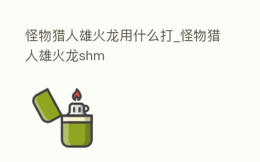 怪物獵人雄火龍用什么打_怪物獵人雄火龍shm