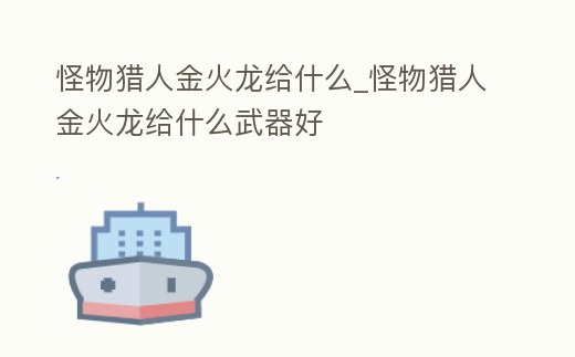 怪物獵人金火龍給什么_怪物獵人金火龍給什么武器好