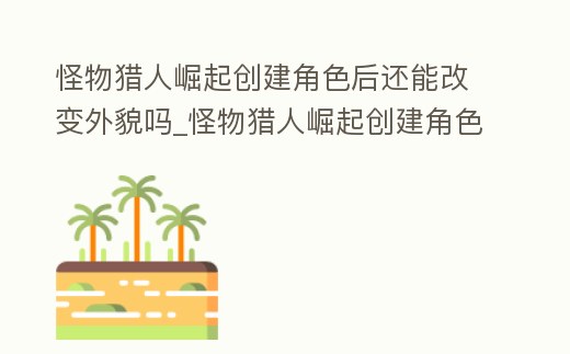 怪物獵人崛起創建角色后還能改變外貌嗎_怪物獵人崛起創建角色后還能改變外貌嗎知乎