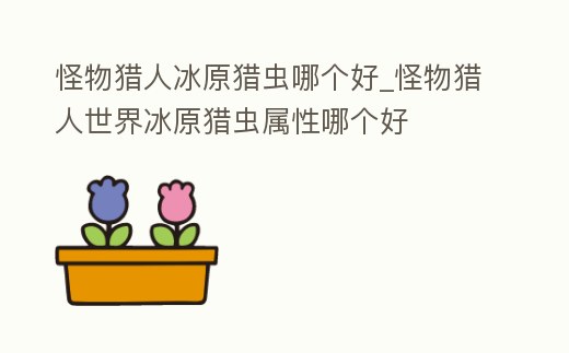 怪物獵人冰原獵蟲哪個好_怪物獵人世界冰原獵蟲屬性哪個好