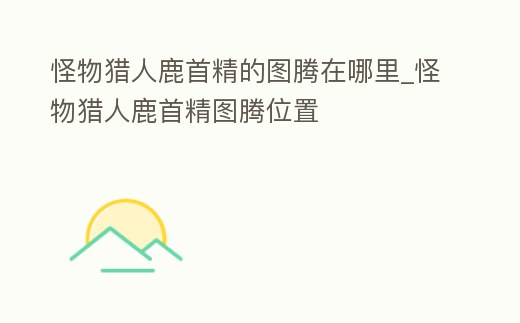 怪物獵人鹿首精的圖騰在哪里_怪物獵人鹿首精圖騰位置