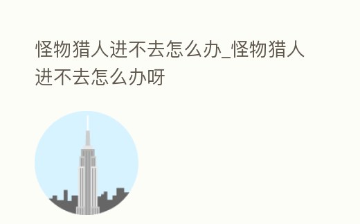 怪物獵人進不去怎么辦_怪物獵人進不去怎么辦呀