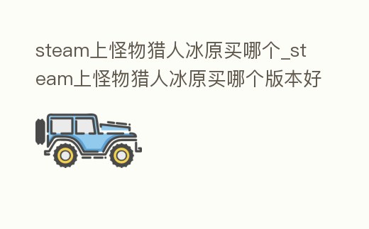 steam上怪物獵人冰原買哪個_steam上怪物獵人冰原買哪個版本好
