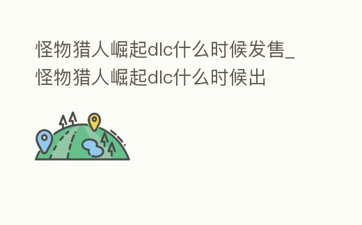 怪物獵人崛起dlc什么時候發售_怪物獵人崛起dlc什么時候出