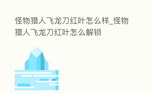 怪物獵人飛龍刀紅葉怎么樣_怪物獵人飛龍刀紅葉怎么解鎖