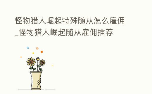 怪物獵人崛起特殊隨從怎么雇傭_怪物獵人崛起隨從雇傭推薦