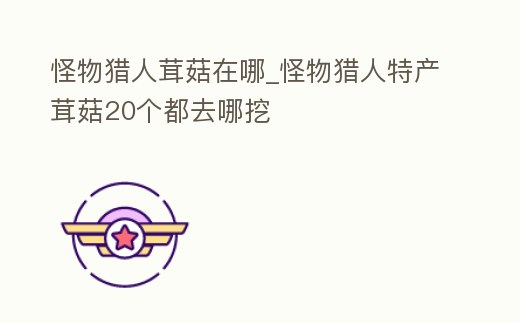 怪物獵人茸菇在哪_怪物獵人特產(chǎn)茸菇20個(gè)都去哪挖