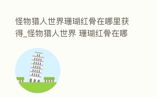 怪物獵人世界珊瑚紅骨在哪里獲得_怪物獵人世界 珊瑚紅骨在哪