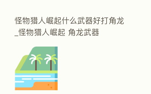 怪物獵人崛起什么武器好打角龍_怪物獵人崛起 角龍武器