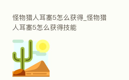 怪物獵人耳塞5怎么獲得_怪物獵人耳塞5怎么獲得技能