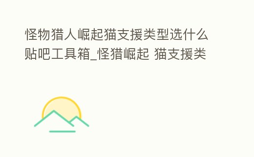 怪物獵人崛起貓支援類型選什么貼吧工具箱_怪獵崛起 貓支援類型