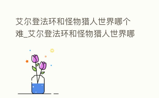 艾爾登法環(huán)和怪物獵人世界哪個難_艾爾登法環(huán)和怪物獵人世界哪個難度高