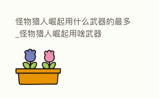 怪物獵人崛起用什么武器的最多_怪物獵人崛起用啥武器