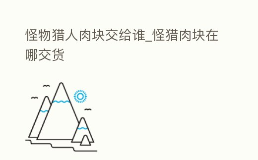 怪物獵人肉塊交給誰(shuí)_怪獵肉塊在哪交貨