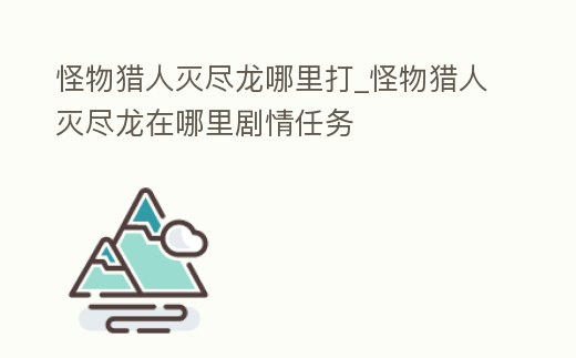 怪物獵人滅盡龍哪里打_怪物獵人滅盡龍在哪里劇情任務