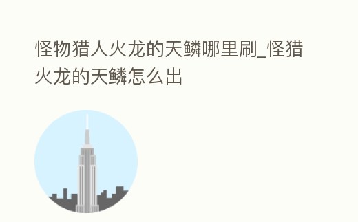 怪物獵人火龍的天鱗哪里刷_怪獵火龍的天鱗怎么出