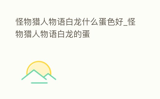 怪物獵人物語白龍什么蛋色好_怪物獵人物語白龍的蛋