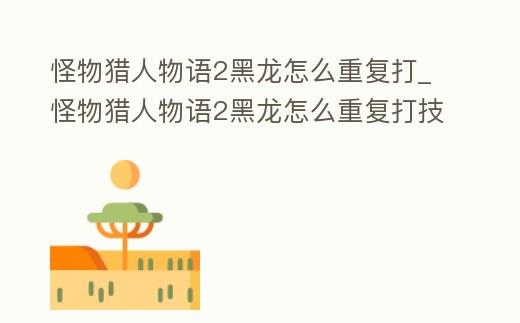 怪物獵人物語2黑龍怎么重復打_怪物獵人物語2黑龍怎么重復打技能