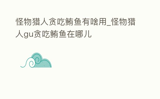 怪物獵人貪吃鮪魚有啥用_怪物獵人gu貪吃鮪魚在哪兒
