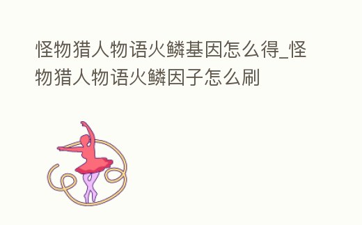 怪物獵人物語火鱗基因怎么得_怪物獵人物語火鱗因子怎么刷