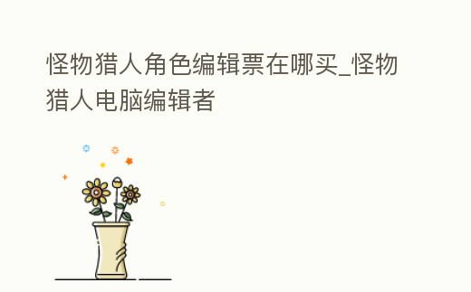 怪物獵人角色編輯票在哪買_怪物獵人電腦編輯者