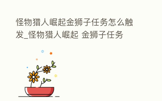 怪物獵人崛起金獅子任務怎么觸發_怪物獵人崛起 金獅子任務
